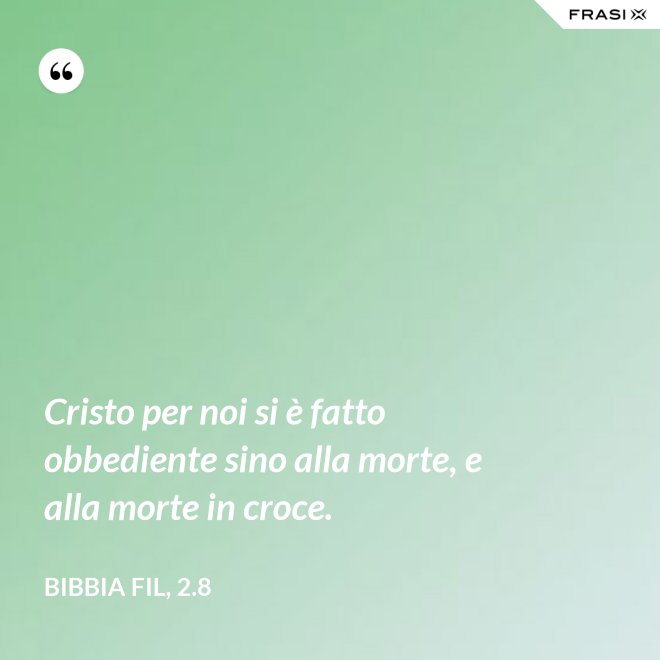 Cristo per noi si è fatto obbediente sino alla morte, e alla morte in croce. - Bibbia Fil, 2.8