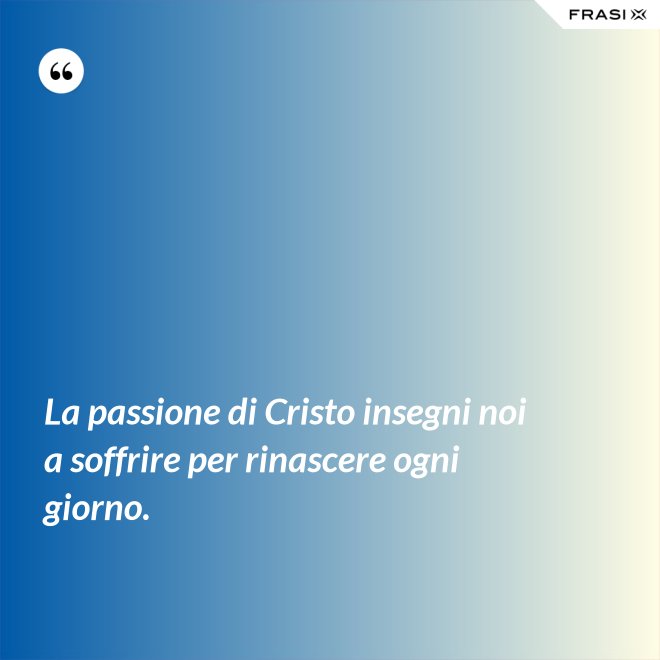 La passione di Cristo insegni noi a soffrire per rinascere ogni giorno. - Anonimo