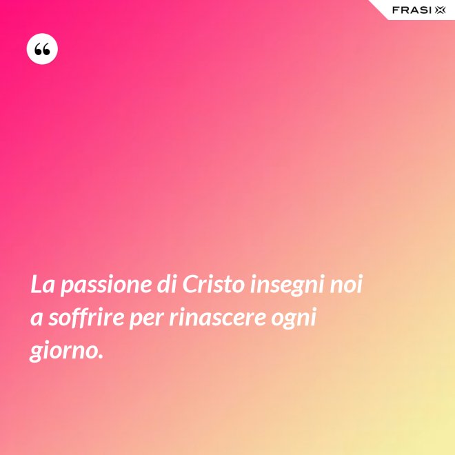La passione di Cristo insegni noi a soffrire per rinascere ogni giorno. - Anonimo