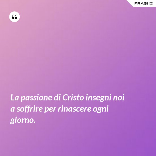 La passione di Cristo insegni noi a soffrire per rinascere ogni giorno. - Anonimo