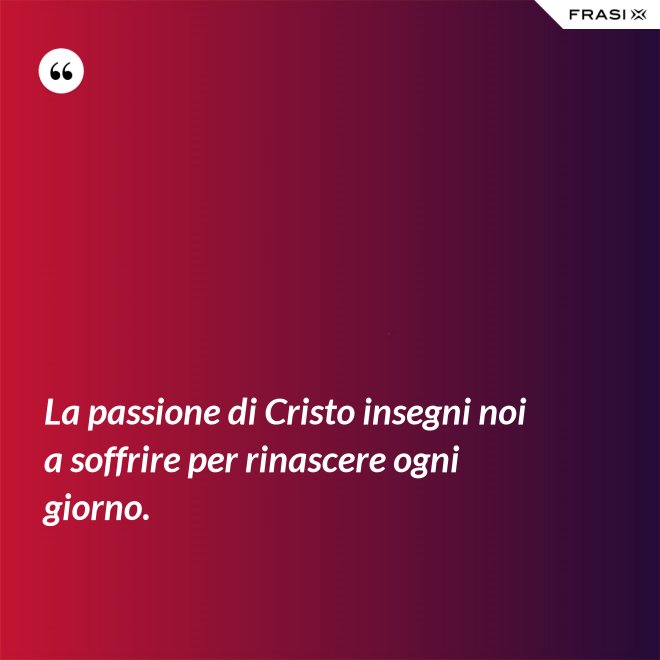 La passione di Cristo insegni noi a soffrire per rinascere ogni giorno. - Anonimo