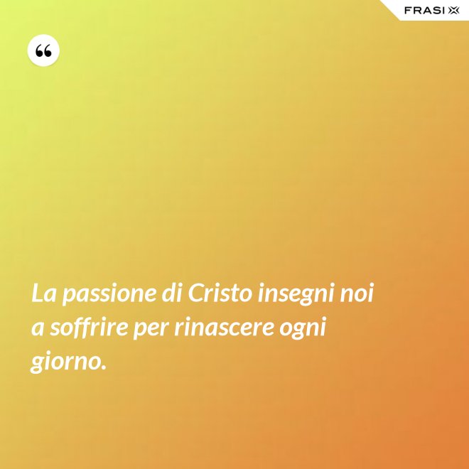 La passione di Cristo insegni noi a soffrire per rinascere ogni giorno. - Anonimo