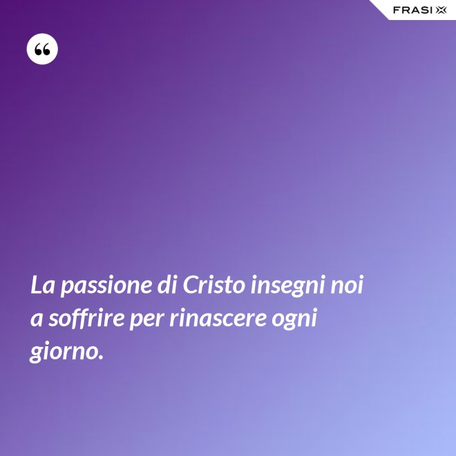 La passione di Cristo insegni noi a soffrire per rinascere ogni giorno. - Anonimo