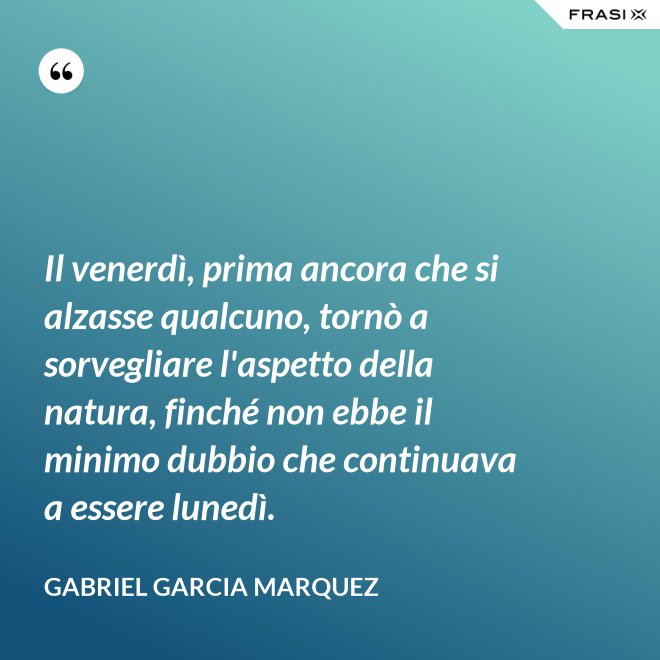 Il venerdì, prima ancora che si alzasse qualcuno, tornò a sorvegliare l'aspetto della natura, finché non ebbe il minimo dubbio che continuava a essere lunedì. - Gabriel Garcia Marquez