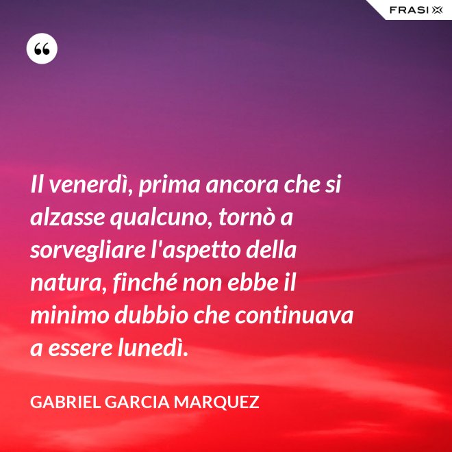 Il venerdì, prima ancora che si alzasse qualcuno, tornò a sorvegliare l'aspetto della natura, finché non ebbe il minimo dubbio che continuava a essere lunedì. - Gabriel Garcia Marquez