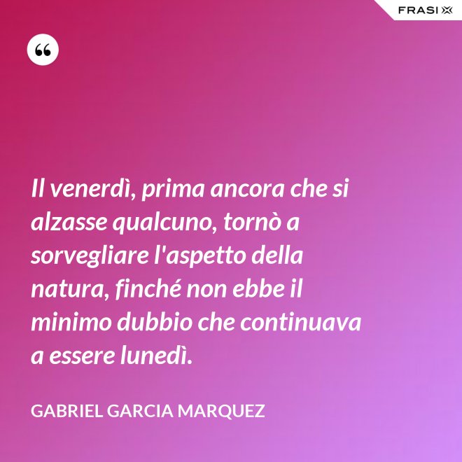Il venerdì, prima ancora che si alzasse qualcuno, tornò a sorvegliare l'aspetto della natura, finché non ebbe il minimo dubbio che continuava a essere lunedì. - Gabriel Garcia Marquez