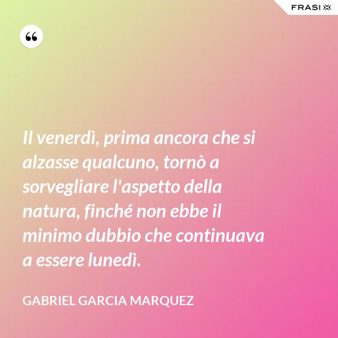Il venerdì, prima ancora che si alzasse qualcuno, tornò a sorvegliare l'aspetto della natura, finché non ebbe il minimo dubbio che continuava a essere lunedì. - Gabriel Garcia Marquez