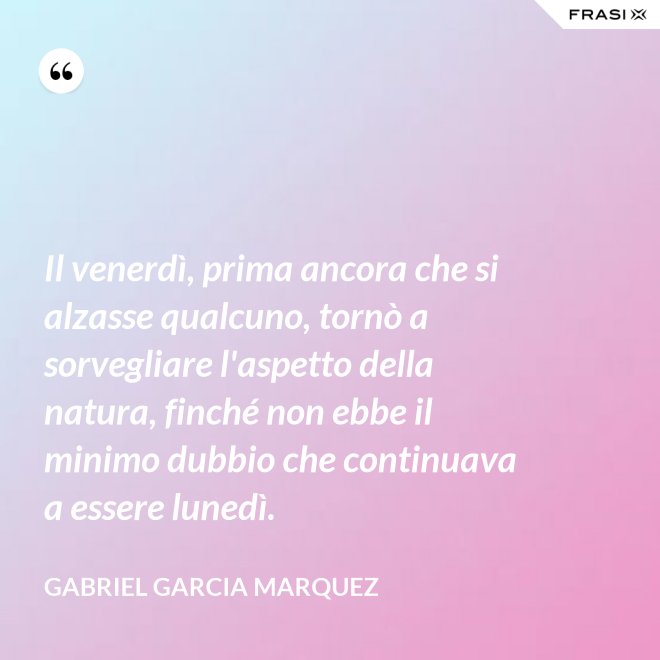 Il venerdì, prima ancora che si alzasse qualcuno, tornò a sorvegliare l'aspetto della natura, finché non ebbe il minimo dubbio che continuava a essere lunedì. - Gabriel Garcia Marquez
