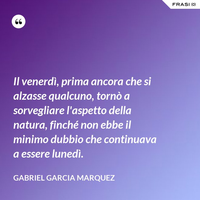 Il venerdì, prima ancora che si alzasse qualcuno, tornò a sorvegliare l'aspetto della natura, finché non ebbe il minimo dubbio che continuava a essere lunedì. - Gabriel Garcia Marquez