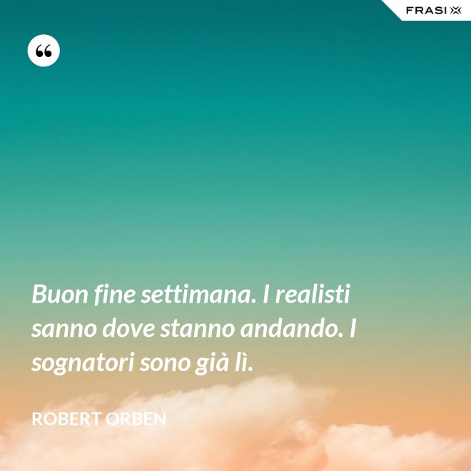 Buon fine settimana. I realisti sanno dove stanno andando. I sognatori sono già lì. - Robert Orben