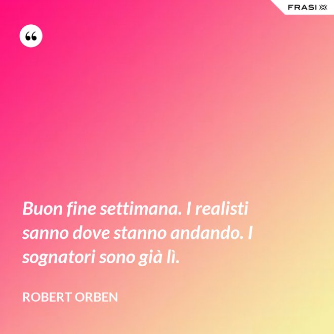 Buon fine settimana. I realisti sanno dove stanno andando. I sognatori sono già lì. - Robert Orben