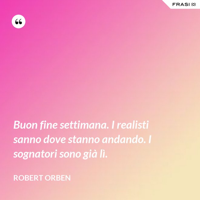 Buon fine settimana. I realisti sanno dove stanno andando. I sognatori sono già lì. - Robert Orben
