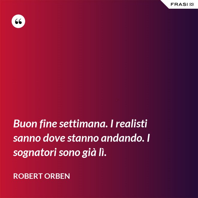 Buon fine settimana. I realisti sanno dove stanno andando. I sognatori sono già lì. - Robert Orben