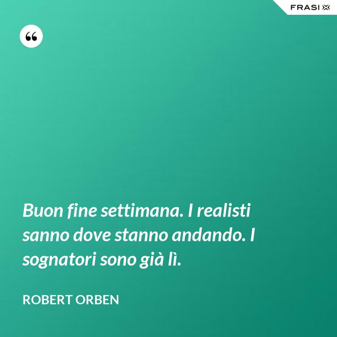 Buon fine settimana. I realisti sanno dove stanno andando. I sognatori sono già lì. - Robert Orben