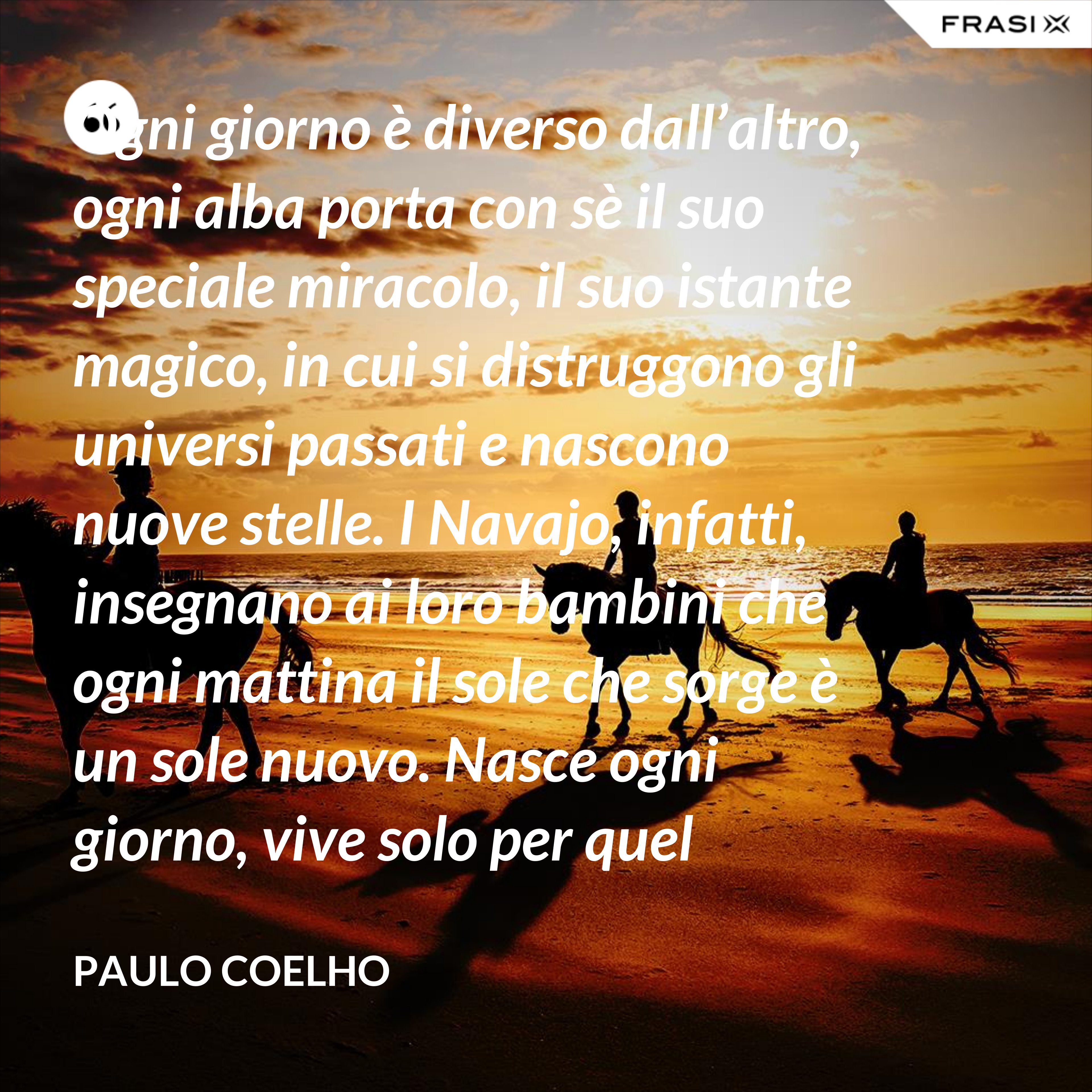 Ogni giorno è diverso dall’altro, ogni alba porta con sè il suo speciale miracolo, il suo istante magico, in cui si distruggono gli universi passati e nascono nuove stelle. I Navajo, infatti, insegnano ai loro bambini che ogni mattina il sole che sorge è un sole nuovo. Nasce ogni giorno, vive solo per quel giorno, muore alla sera e non ritornerà più. Dicono ai loro piccoli: il sole ha solo questo giorno, un giorno. Vivi bene la tua vita in modo che il sole non abbia sprecato il suo tempo prezioso. - Paulo Coelho