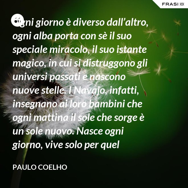 Ogni giorno è diverso dall’altro, ogni alba porta con sè il suo speciale miracolo, il suo istante magico, in cui si distruggono gli universi passati e nascono nuove stelle. I Navajo, infatti, insegnano ai loro bambini che ogni mattina il sole che sorge è un sole nuovo. Nasce ogni giorno, vive solo per quel giorno, muore alla sera e non ritornerà più. Dicono ai loro piccoli: il sole ha solo questo giorno, un giorno. Vivi bene la tua vita in modo che il sole non abbia sprecato il suo tempo prezioso. - Paulo Coelho