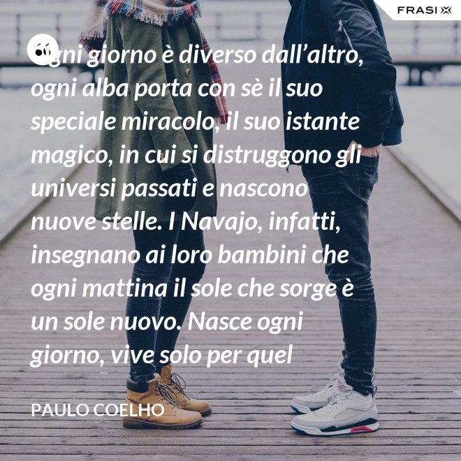 Ogni giorno è diverso dall’altro, ogni alba porta con sè il suo speciale miracolo, il suo istante magico, in cui si distruggono gli universi passati e nascono nuove stelle. I Navajo, infatti, insegnano ai loro bambini che ogni mattina il sole che sorge è un sole nuovo. Nasce ogni giorno, vive solo per quel giorno, muore alla sera e non ritornerà più. Dicono ai loro piccoli: il sole ha solo questo giorno, un giorno. Vivi bene la tua vita in modo che il sole non abbia sprecato il suo tempo prezioso. - Paulo Coelho