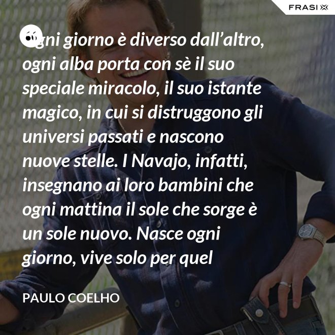 Ogni giorno è diverso dall’altro, ogni alba porta con sè il suo speciale miracolo, il suo istante magico, in cui si distruggono gli universi passati e nascono nuove stelle. I Navajo, infatti, insegnano ai loro bambini che ogni mattina il sole che sorge è un sole nuovo. Nasce ogni giorno, vive solo per quel giorno, muore alla sera e non ritornerà più. Dicono ai loro piccoli: il sole ha solo questo giorno, un giorno. Vivi bene la tua vita in modo che il sole non abbia sprecato il suo tempo prezioso. - Paulo Coelho