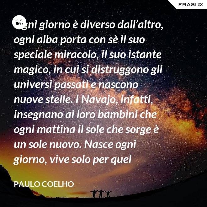 Ogni giorno è diverso dall’altro, ogni alba porta con sè il suo speciale miracolo, il suo istante magico, in cui si distruggono gli universi passati e nascono nuove stelle. I Navajo, infatti, insegnano ai loro bambini che ogni mattina il sole che sorge è un sole nuovo. Nasce ogni giorno, vive solo per quel giorno, muore alla sera e non ritornerà più. Dicono ai loro piccoli: il sole ha solo questo giorno, un giorno. Vivi bene la tua vita in modo che il sole non abbia sprecato il suo tempo prezioso. - Paulo Coelho