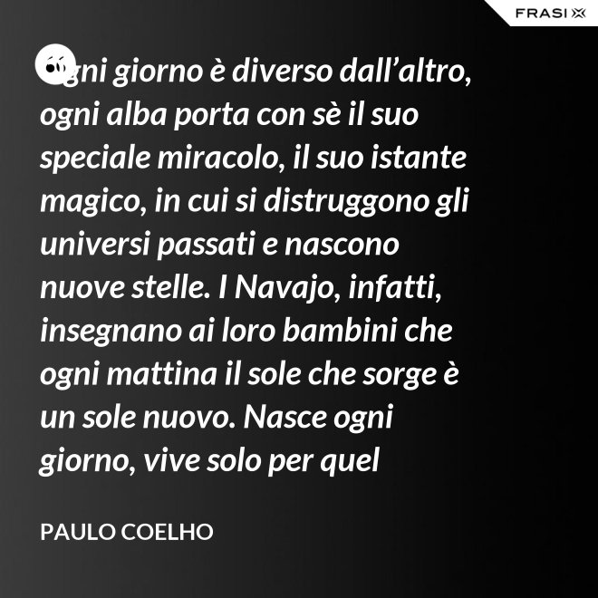 Ogni giorno è diverso dall’altro, ogni alba porta con sè il suo speciale miracolo, il suo istante magico, in cui si distruggono gli universi passati e nascono nuove stelle. I Navajo, infatti, insegnano ai loro bambini che ogni mattina il sole che sorge è un sole nuovo. Nasce ogni giorno, vive solo per quel giorno, muore alla sera e non ritornerà più. Dicono ai loro piccoli: il sole ha solo questo giorno, un giorno. Vivi bene la tua vita in modo che il sole non abbia sprecato il suo tempo prezioso. - Paulo Coelho