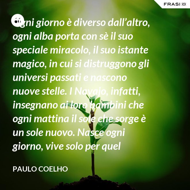 Ogni giorno è diverso dall’altro, ogni alba porta con sè il suo speciale miracolo, il suo istante magico, in cui si distruggono gli universi passati e nascono nuove stelle. I Navajo, infatti, insegnano ai loro bambini che ogni mattina il sole che sorge è un sole nuovo. Nasce ogni giorno, vive solo per quel giorno, muore alla sera e non ritornerà più. Dicono ai loro piccoli: il sole ha solo questo giorno, un giorno. Vivi bene la tua vita in modo che il sole non abbia sprecato il suo tempo prezioso. - Paulo Coelho