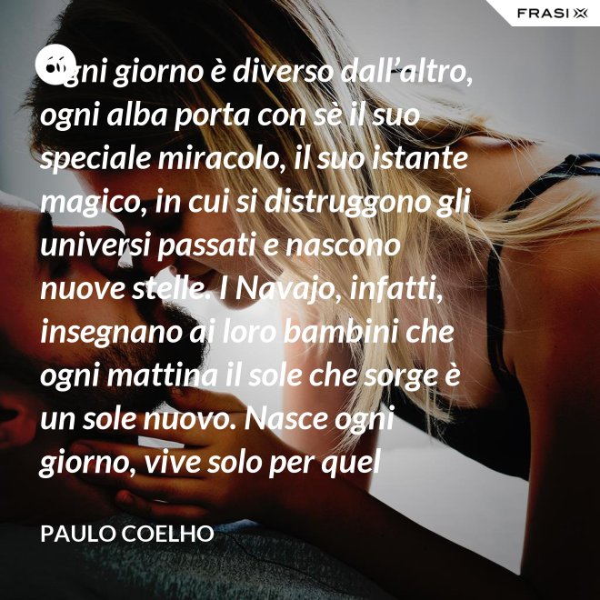 Ogni giorno è diverso dall’altro, ogni alba porta con sè il suo speciale miracolo, il suo istante magico, in cui si distruggono gli universi passati e nascono nuove stelle. I Navajo, infatti, insegnano ai loro bambini che ogni mattina il sole che sorge è un sole nuovo. Nasce ogni giorno, vive solo per quel giorno, muore alla sera e non ritornerà più. Dicono ai loro piccoli: il sole ha solo questo giorno, un giorno. Vivi bene la tua vita in modo che il sole non abbia sprecato il suo tempo prezioso. - Paulo Coelho
