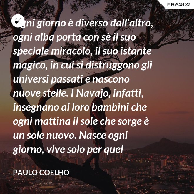 Ogni giorno è diverso dall’altro, ogni alba porta con sè il suo speciale miracolo, il suo istante magico, in cui si distruggono gli universi passati e nascono nuove stelle. I Navajo, infatti, insegnano ai loro bambini che ogni mattina il sole che sorge è un sole nuovo. Nasce ogni giorno, vive solo per quel giorno, muore alla sera e non ritornerà più. Dicono ai loro piccoli: il sole ha solo questo giorno, un giorno. Vivi bene la tua vita in modo che il sole non abbia sprecato il suo tempo prezioso. - Paulo Coelho