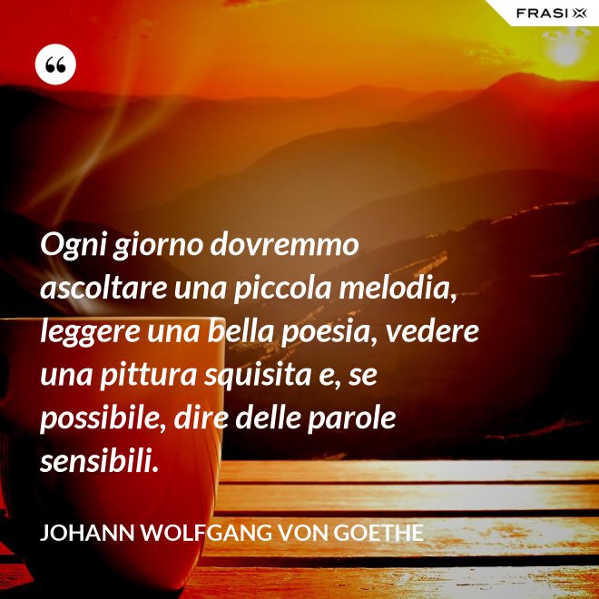 Ogni giorno dovremmo ascoltare una piccola melodia, leggere una bella poesia, vedere una pittura squisita e, se possibile, dire delle parole sensibili. - Johann Wolfgang von Goethe