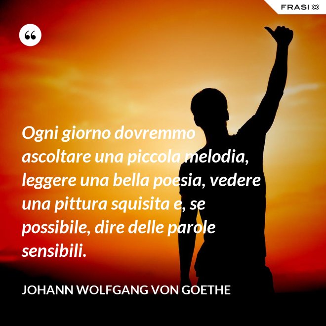Ogni giorno dovremmo ascoltare una piccola melodia, leggere una bella poesia, vedere una pittura squisita e, se possibile, dire delle parole sensibili. - Johann Wolfgang von Goethe