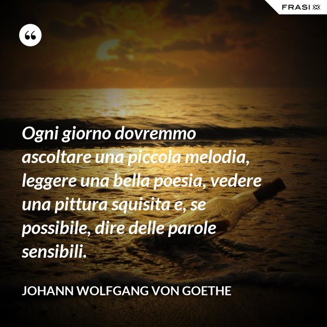Ogni giorno dovremmo ascoltare una piccola melodia, leggere una bella poesia, vedere una pittura squisita e, se possibile, dire delle parole sensibili. - Johann Wolfgang von Goethe