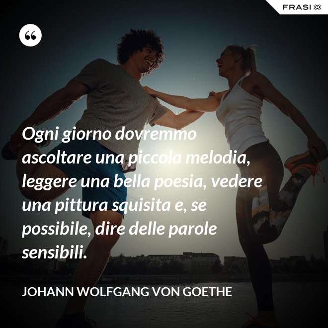 Ogni giorno dovremmo ascoltare una piccola melodia, leggere una bella poesia, vedere una pittura squisita e, se possibile, dire delle parole sensibili. - Johann Wolfgang von Goethe