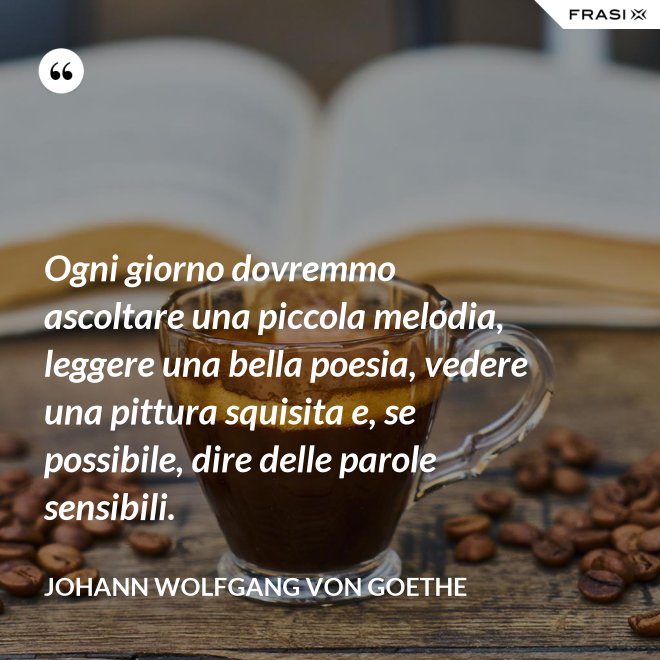 Ogni giorno dovremmo ascoltare una piccola melodia, leggere una bella poesia, vedere una pittura squisita e, se possibile, dire delle parole sensibili. - Johann Wolfgang von Goethe