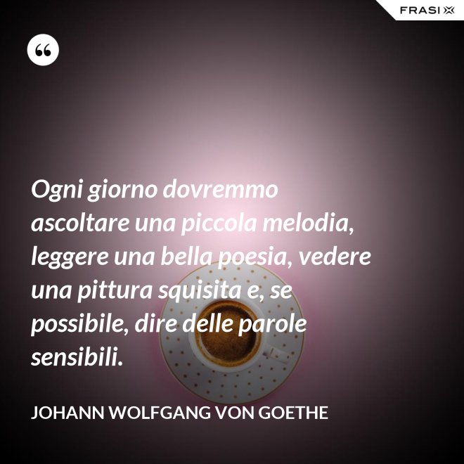 Ogni giorno dovremmo ascoltare una piccola melodia, leggere una bella poesia, vedere una pittura squisita e, se possibile, dire delle parole sensibili. - Johann Wolfgang von Goethe