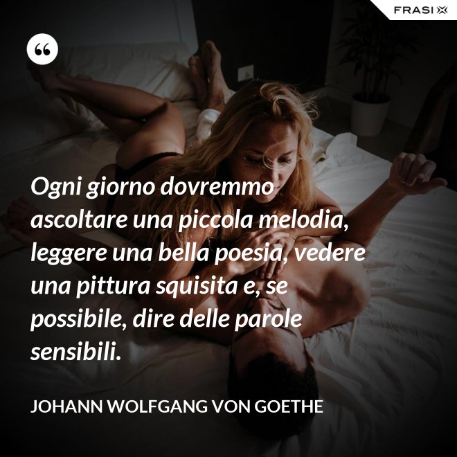 Ogni giorno dovremmo ascoltare una piccola melodia, leggere una bella poesia, vedere una pittura squisita e, se possibile, dire delle parole sensibili. - Johann Wolfgang von Goethe