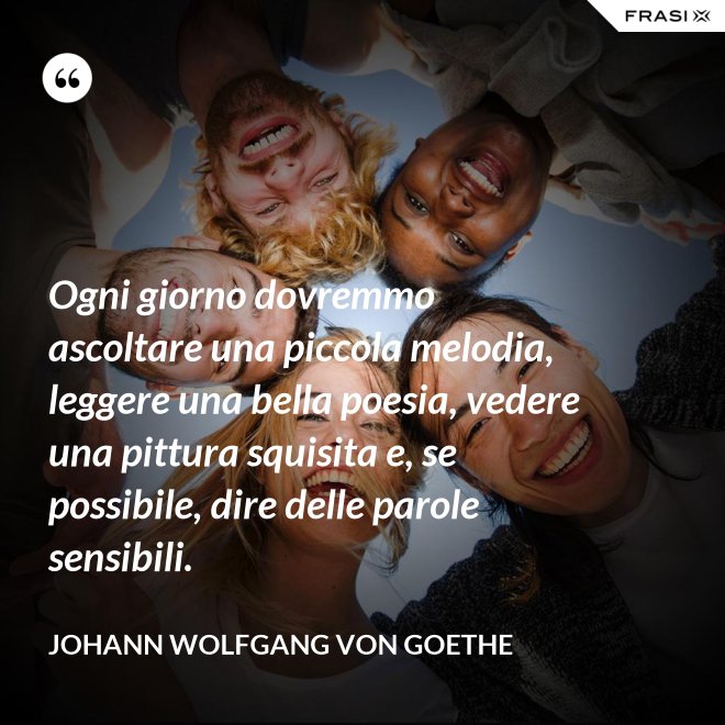 Ogni giorno dovremmo ascoltare una piccola melodia, leggere una bella poesia, vedere una pittura squisita e, se possibile, dire delle parole sensibili. - Johann Wolfgang von Goethe