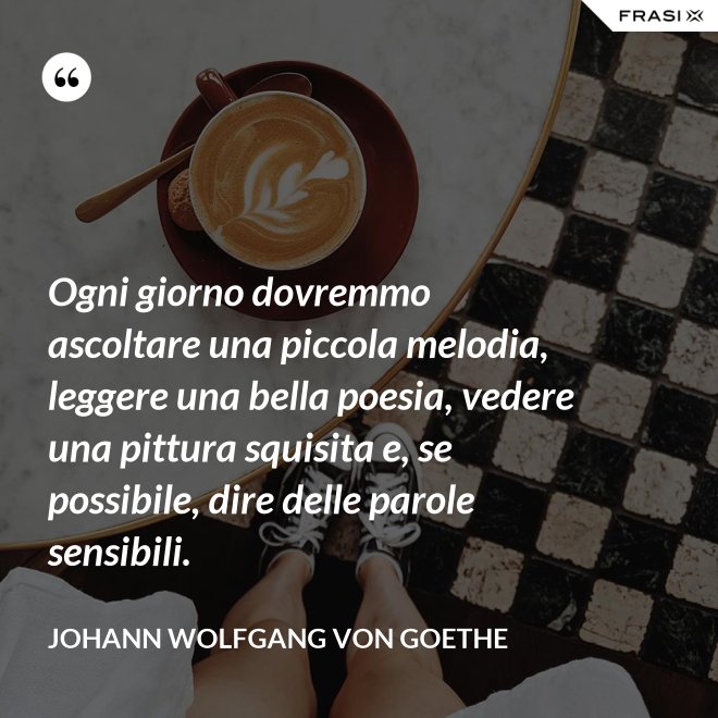 Ogni giorno dovremmo ascoltare una piccola melodia, leggere una bella poesia, vedere una pittura squisita e, se possibile, dire delle parole sensibili. - Johann Wolfgang von Goethe