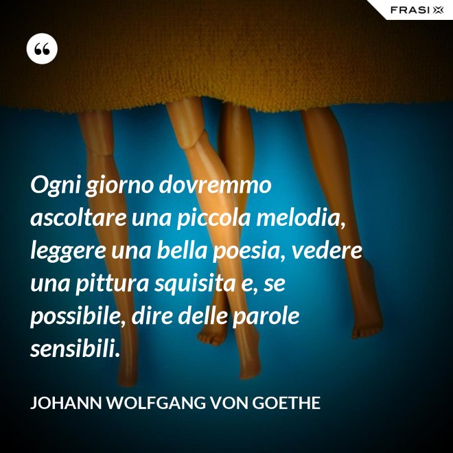 Ogni giorno dovremmo ascoltare una piccola melodia, leggere una bella poesia, vedere una pittura squisita e, se possibile, dire delle parole sensibili. - Johann Wolfgang von Goethe