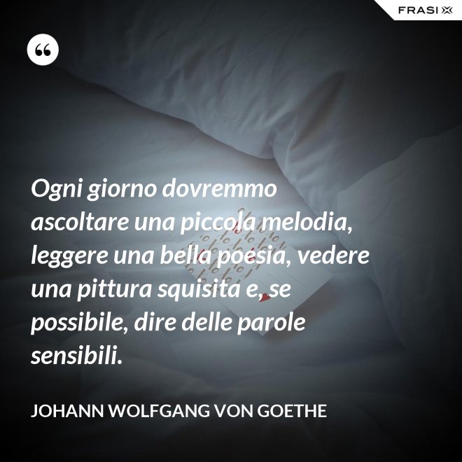 Ogni giorno dovremmo ascoltare una piccola melodia, leggere una bella poesia, vedere una pittura squisita e, se possibile, dire delle parole sensibili. - Johann Wolfgang von Goethe