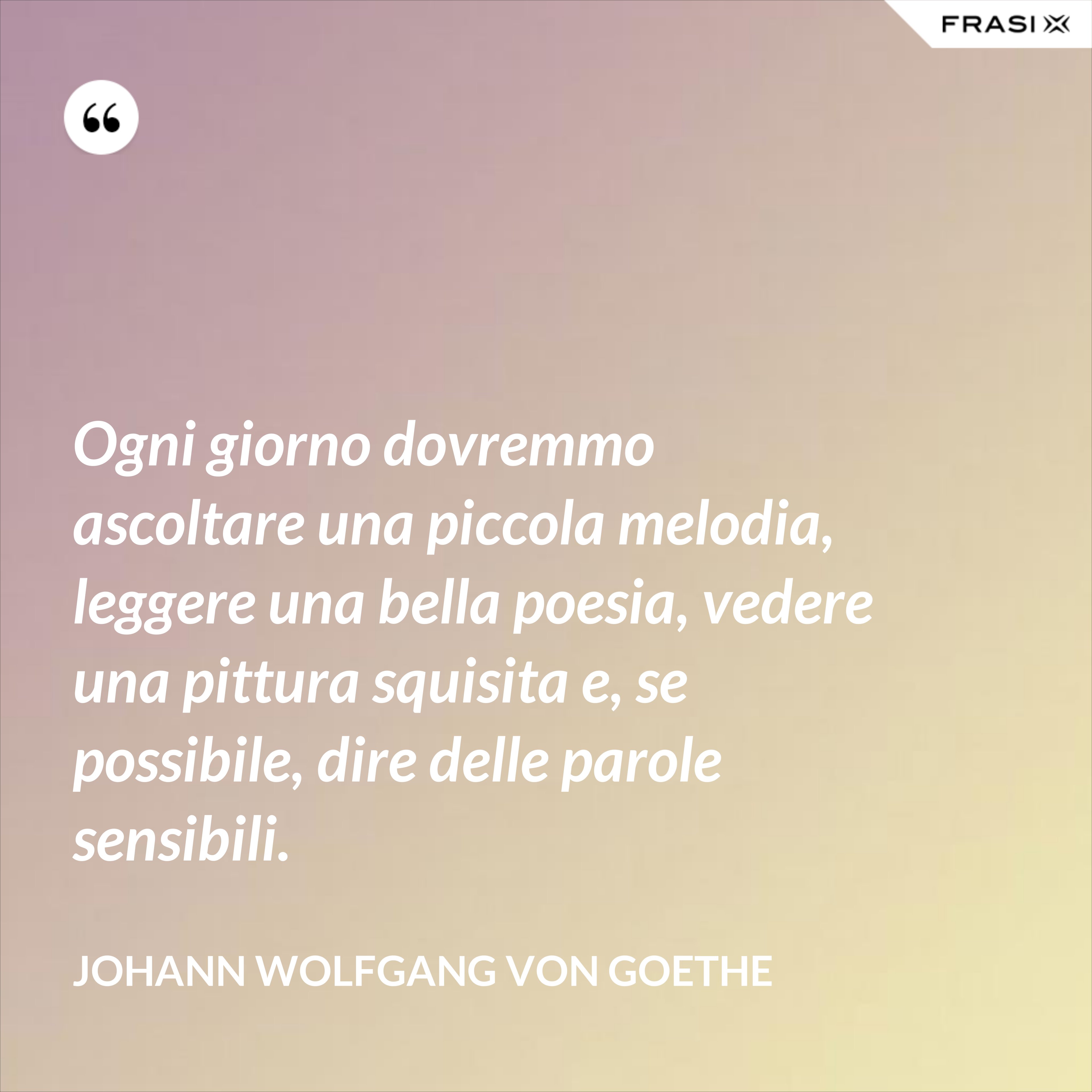 Ogni giorno dovremmo ascoltare una piccola melodia, leggere una bella poesia, vedere una pittura squisita e, se possibile, dire delle parole sensibili. - Johann Wolfgang von Goethe