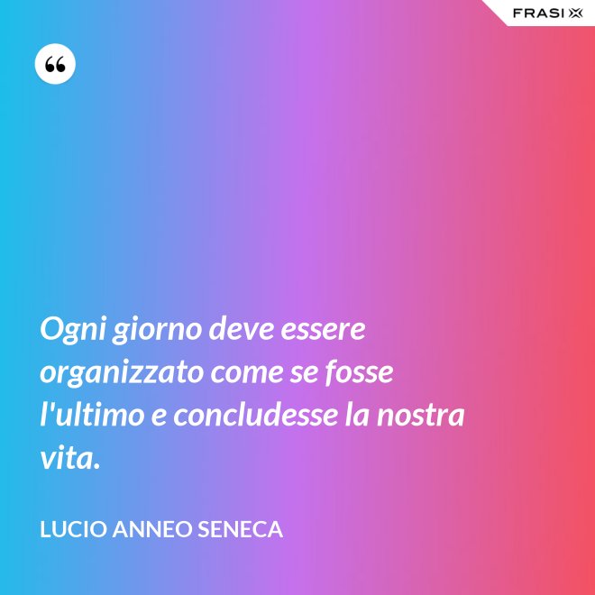 Ogni giorno deve essere organizzato come se fosse l'ultimo e concludesse la nostra vita. - Lucio Anneo Seneca