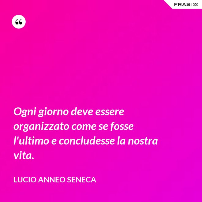 Ogni giorno deve essere organizzato come se fosse l'ultimo e concludesse la nostra vita. - Lucio Anneo Seneca
