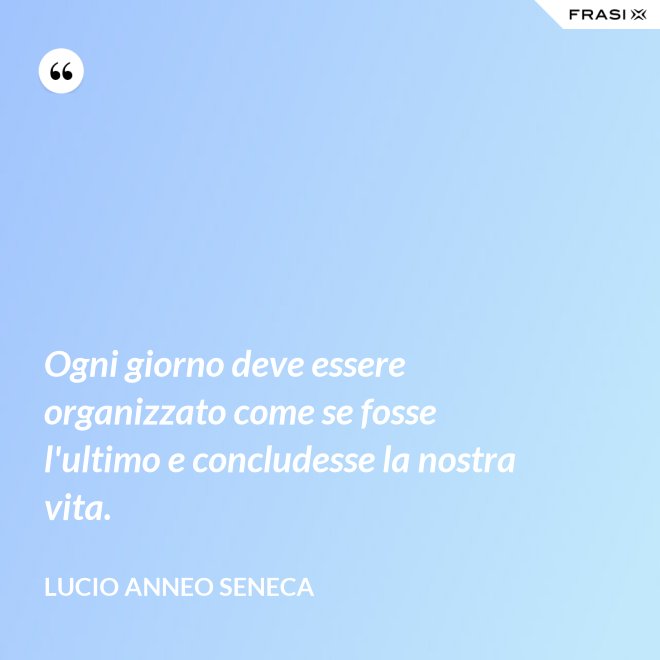 Ogni giorno deve essere organizzato come se fosse l'ultimo e concludesse la nostra vita. - Lucio Anneo Seneca