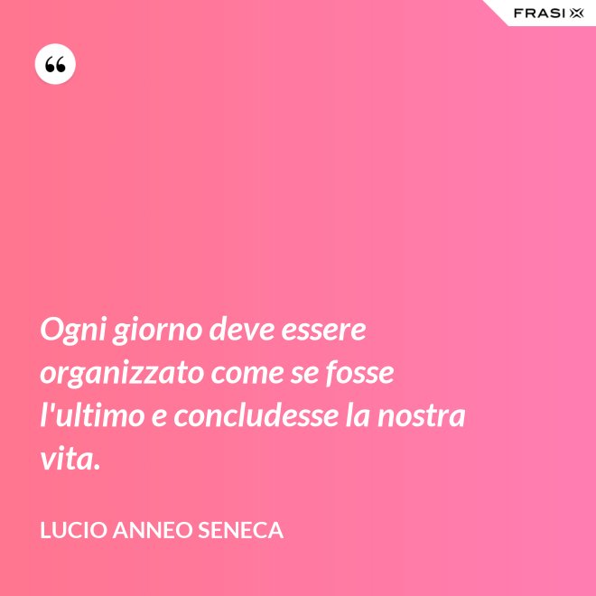 Ogni giorno deve essere organizzato come se fosse l'ultimo e concludesse la nostra vita. - Lucio Anneo Seneca