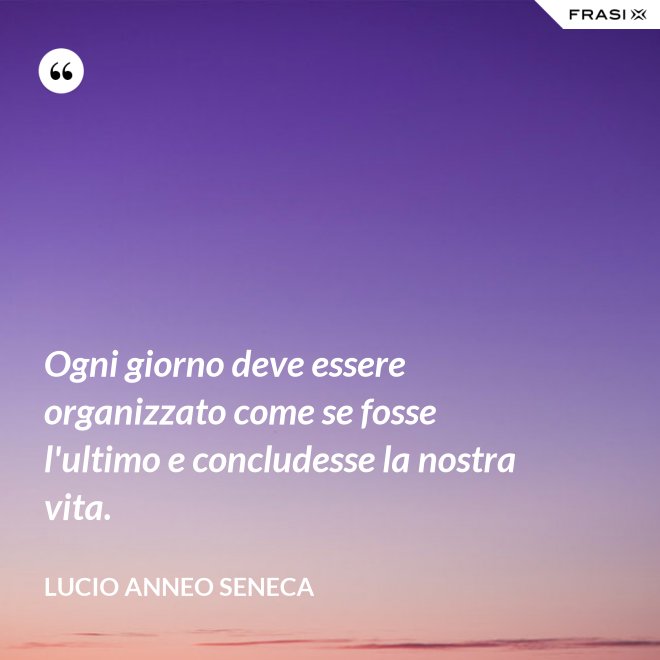 Ogni giorno deve essere organizzato come se fosse l'ultimo e concludesse la nostra vita. - Lucio Anneo Seneca