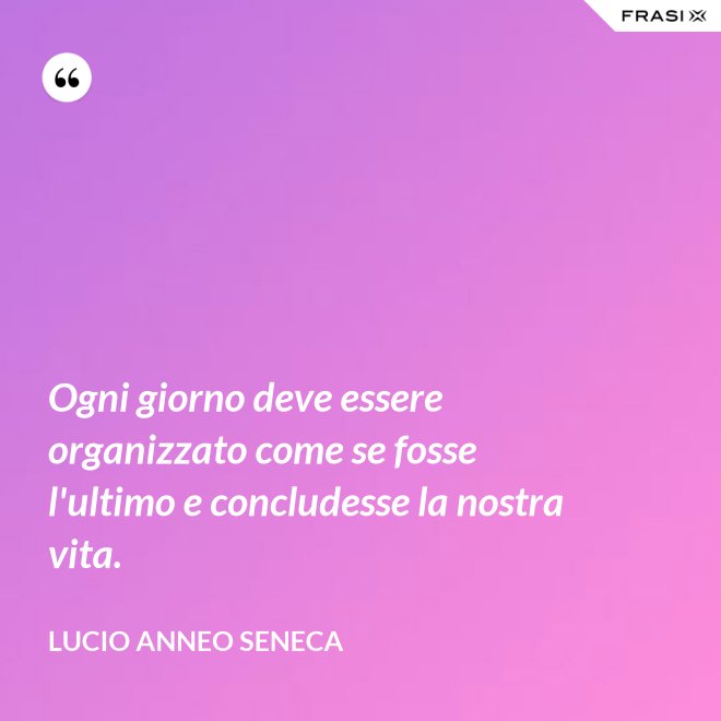 Ogni giorno deve essere organizzato come se fosse l'ultimo e concludesse la nostra vita. - Lucio Anneo Seneca