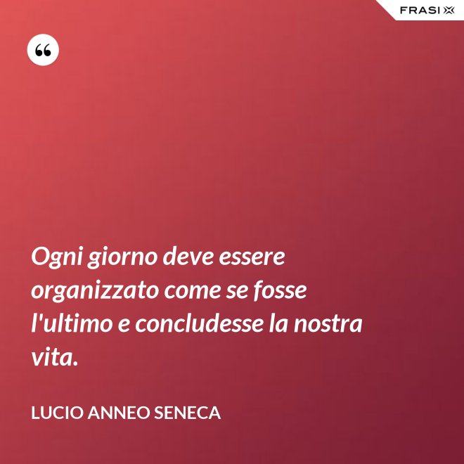 Ogni giorno deve essere organizzato come se fosse l'ultimo e concludesse la nostra vita. - Lucio Anneo Seneca