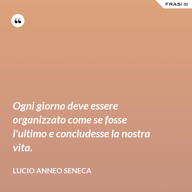 Ogni giorno deve essere organizzato come se fosse l'ultimo e concludesse la nostra vita. - Lucio Anneo Seneca