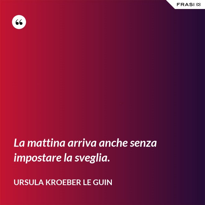 La mattina arriva anche senza impostare la sveglia. - Ursula Kroeber Le Guin