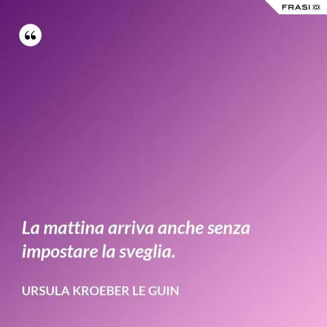 La mattina arriva anche senza impostare la sveglia. - Ursula Kroeber Le Guin