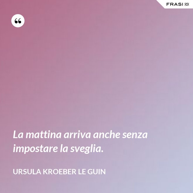 La mattina arriva anche senza impostare la sveglia. - Ursula Kroeber Le Guin